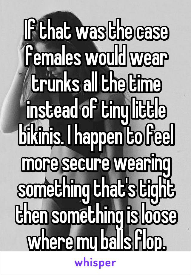 If that was the case females would wear trunks all the time instead of tiny little bikinis. I happen to feel more secure wearing something that's tight then something is loose where my balls flop.