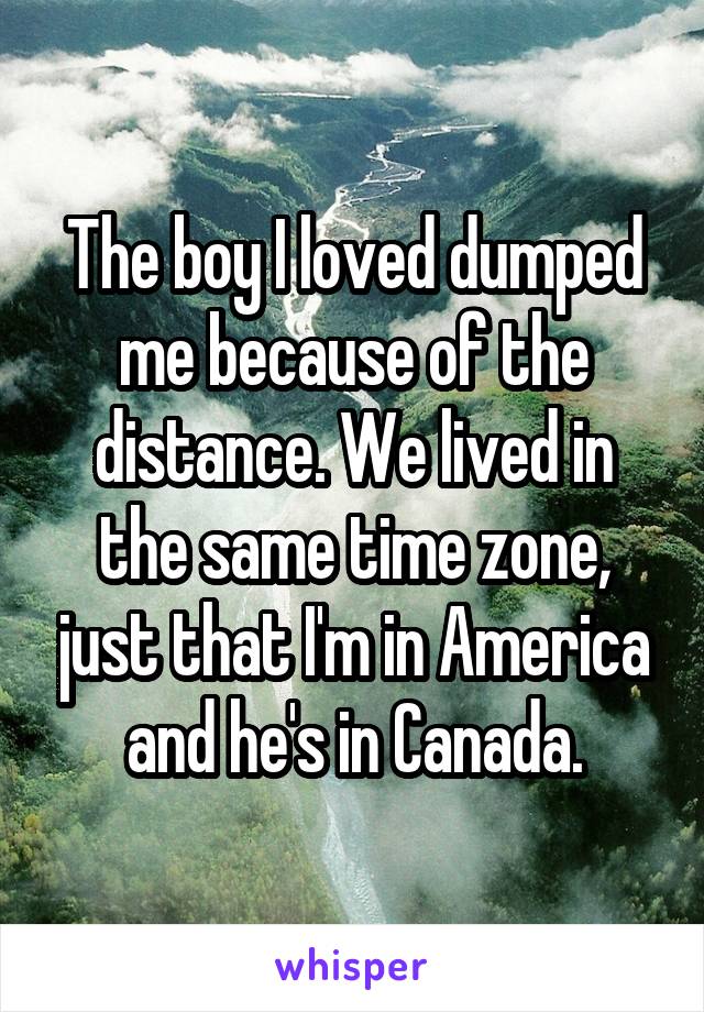 The boy I loved dumped me because of the distance. We lived in the same time zone, just that I'm in America and he's in Canada.