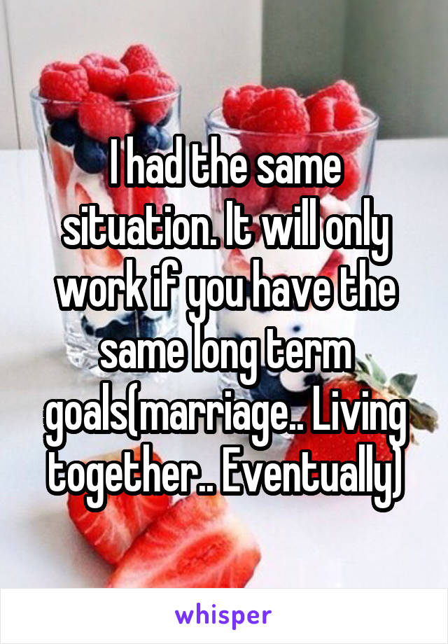 I had the same situation. It will only work if you have the same long term goals(marriage.. Living together.. Eventually)