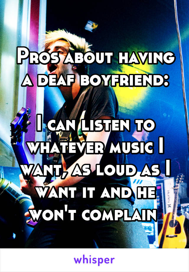Pros about having a deaf boyfriend:

I can listen to whatever music I want, as loud as I want it and he won't complain 