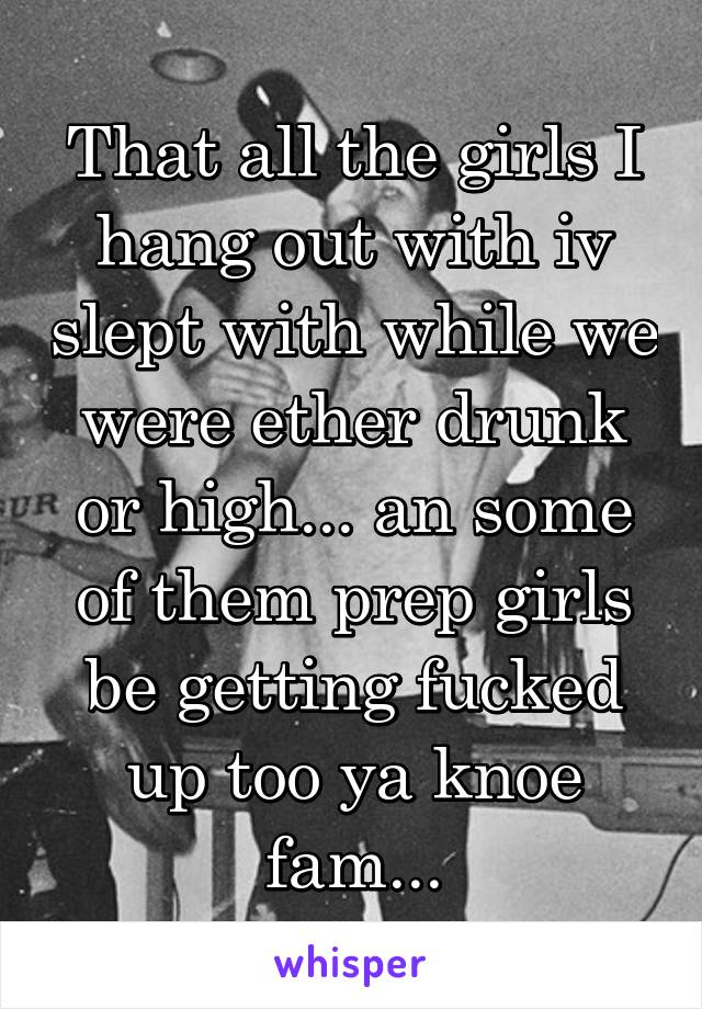 That all the girls I hang out with iv slept with while we were ether drunk or high... an some of them prep girls be getting fucked up too ya knoe fam...