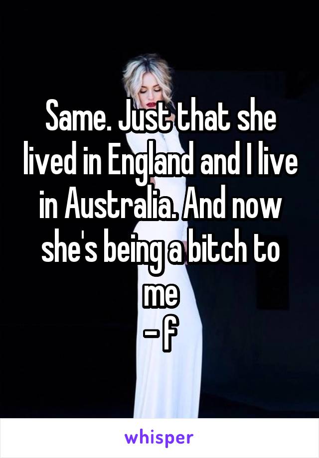 Same. Just that she lived in England and I live in Australia. And now she's being a bitch to me
- f