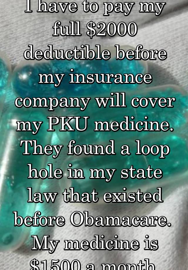 I have to pay my full $2000 deductible before my insurance company will cover my PKU medicine. They found a loop hole in my state law that existed before Obamacare.  My medicine is $1500 a month.