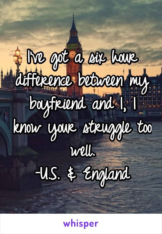 I've got a six hour difference between my boyfriend and I, I know your struggle too well.
-U.S. & England