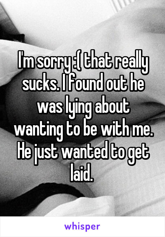 I'm sorry :( that really sucks. I found out he was lying about wanting to be with me. He just wanted to get laid. 