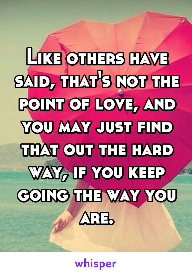 Like others have said, that's not the point of love, and you may just find that out the hard way, if you keep going the way you are.