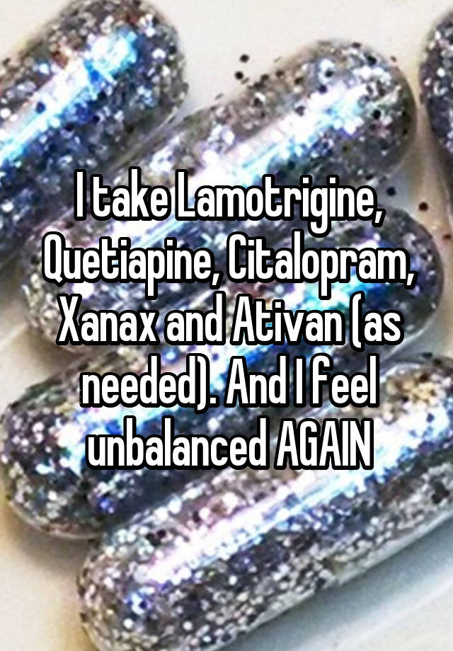 I take Lamotrigine, Quetiapine, Citalopram, Xanax and Ativan (as needed). And I feel unbalanced AGAIN