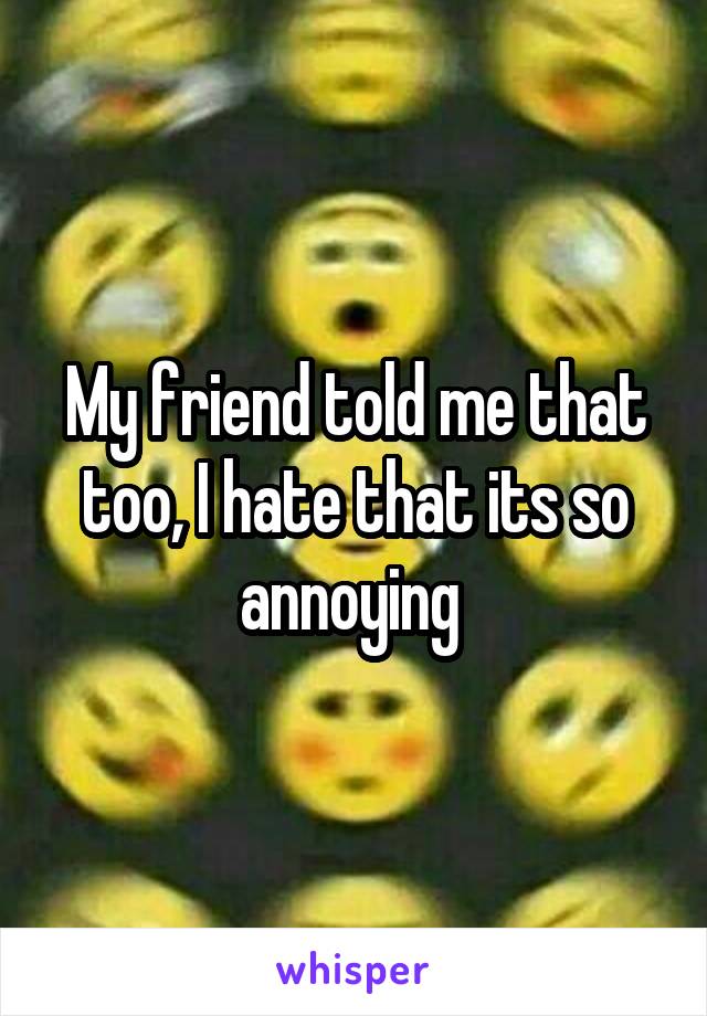 My friend told me that too, I hate that its so annoying 