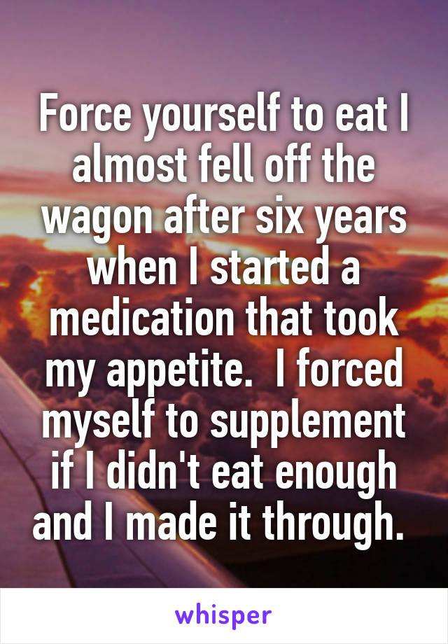 Force yourself to eat I almost fell off the wagon after six years when I started a medication that took my appetite.  I forced myself to supplement if I didn't eat enough and I made it through. 