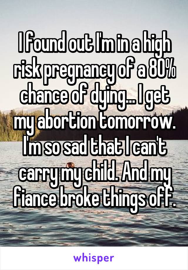 I found out I'm in a high risk pregnancy of a 80% chance of dying... I get my abortion tomorrow. I'm so sad that I can't carry my child. And my fiance broke things off. 