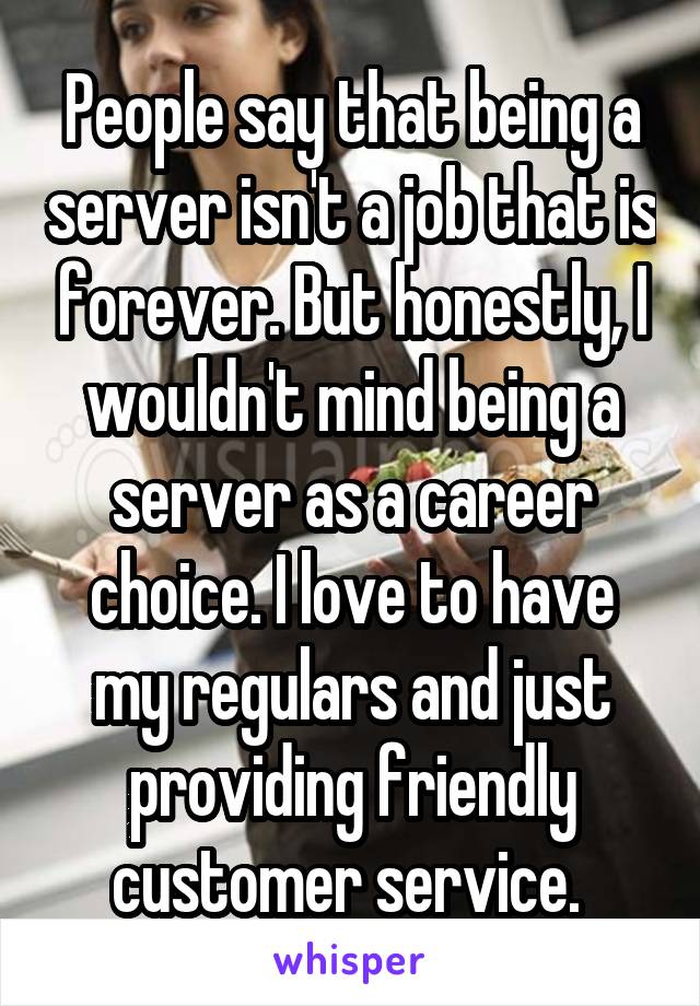 People say that being a server isn't a job that is forever. But honestly, I wouldn't mind being a server as a career choice. I love to have my regulars and just providing friendly customer service. 