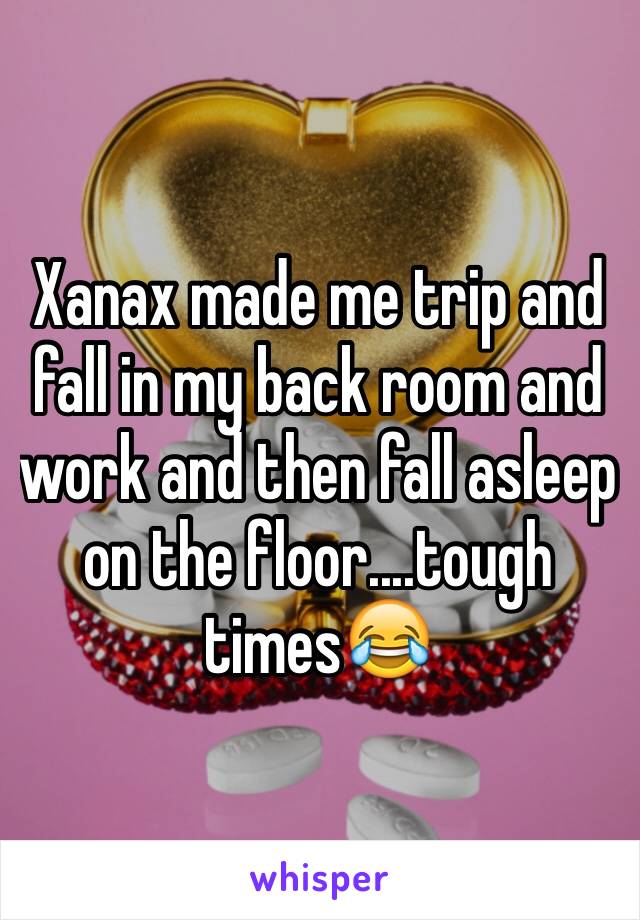 Xanax made me trip and fall in my back room and work and then fall asleep on the floor....tough times😂