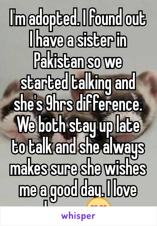 I'm adopted. I found out I have a sister in Pakistan so we started talking and she's 9hrs difference. We both stay up late to talk and she always makes sure she wishes me a good day. I love her so 😍
