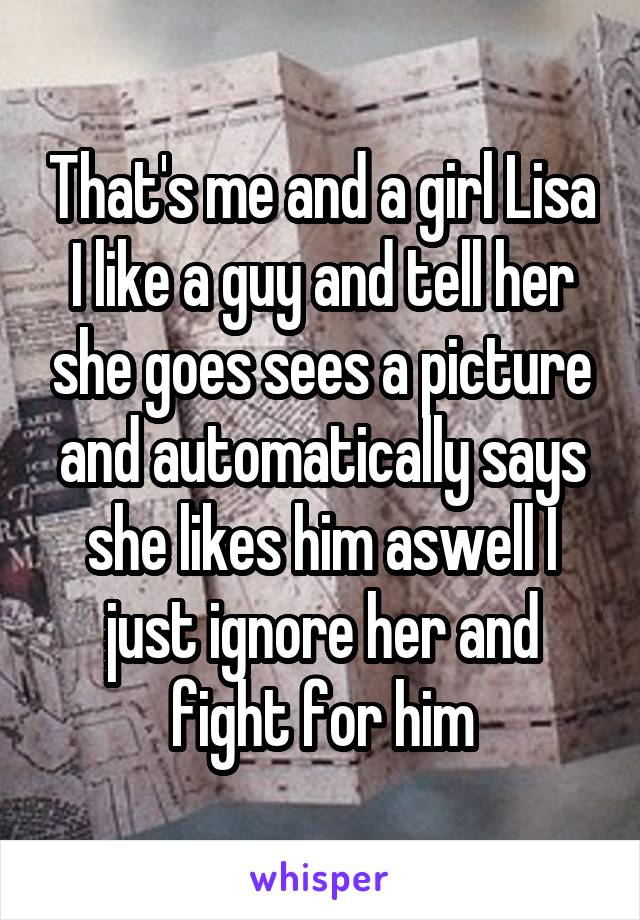 That's me and a girl Lisa I like a guy and tell her she goes sees a picture and automatically says she likes him aswell I just ignore her and fight for him