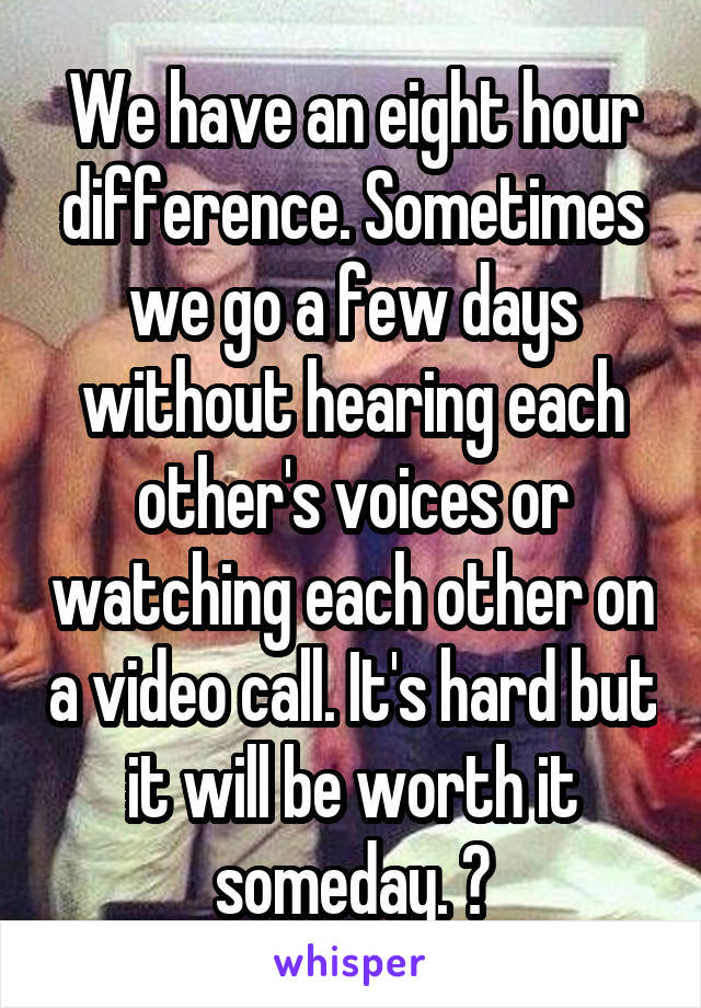 We have an eight hour difference. Sometimes we go a few days without hearing each other's voices or watching each other on a video call. It's hard but it will be worth it someday. 😍