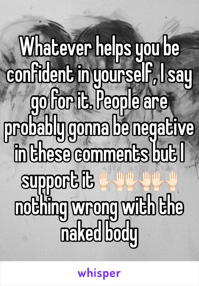 Whatever helps you be confident in yourself, I say go for it. People are probably gonna be negative in these comments but I support it 🙌🏻🙌🏻🙌🏻 nothing wrong with the naked body