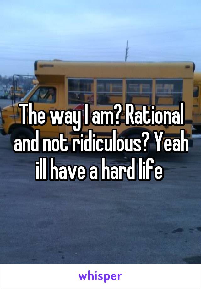 The way I am? Rational and not ridiculous? Yeah ill have a hard life 