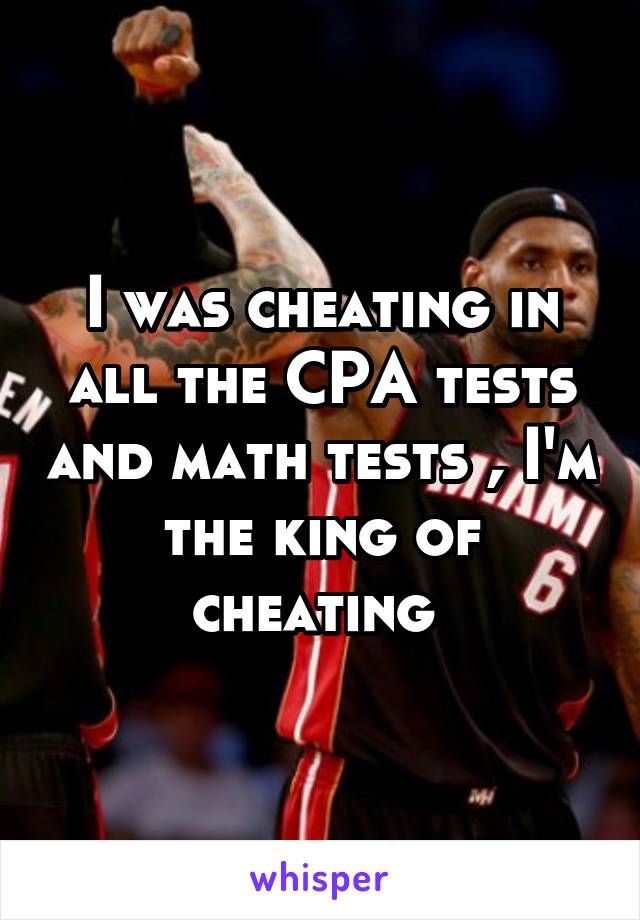 I was cheating in all the CPA tests and math tests , I'm the king of cheating 