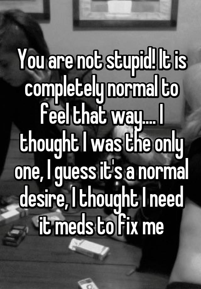 you-are-not-stupid-it-is-completely-normal-to-feel-that-way-i