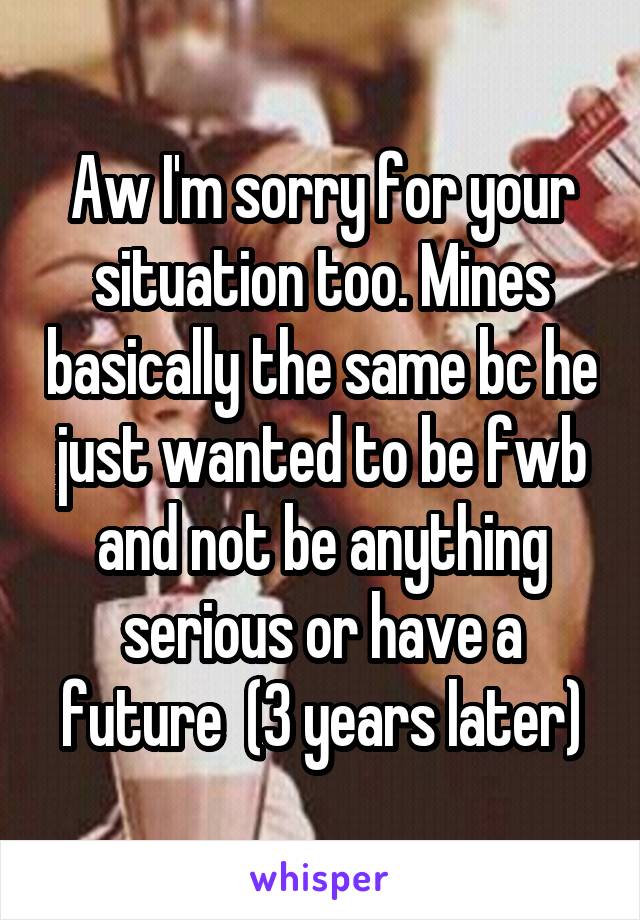 Aw I'm sorry for your situation too. Mines basically the same bc he just wanted to be fwb and not be anything serious or have a future  (3 years later)