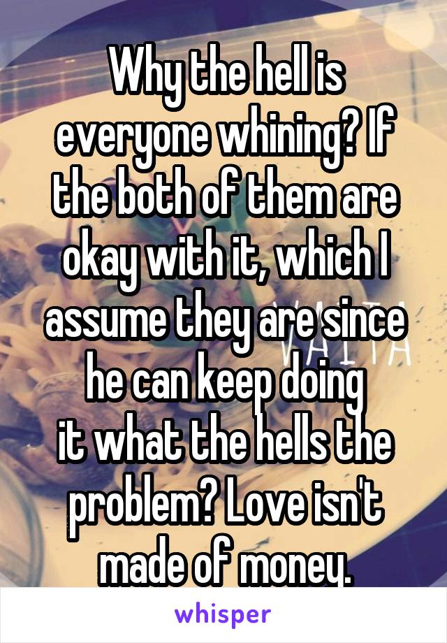 Why the hell is everyone whining? If the both of them are okay with it, which I assume they are since he can keep doing
it what the hells the problem? Love isn't made of money.