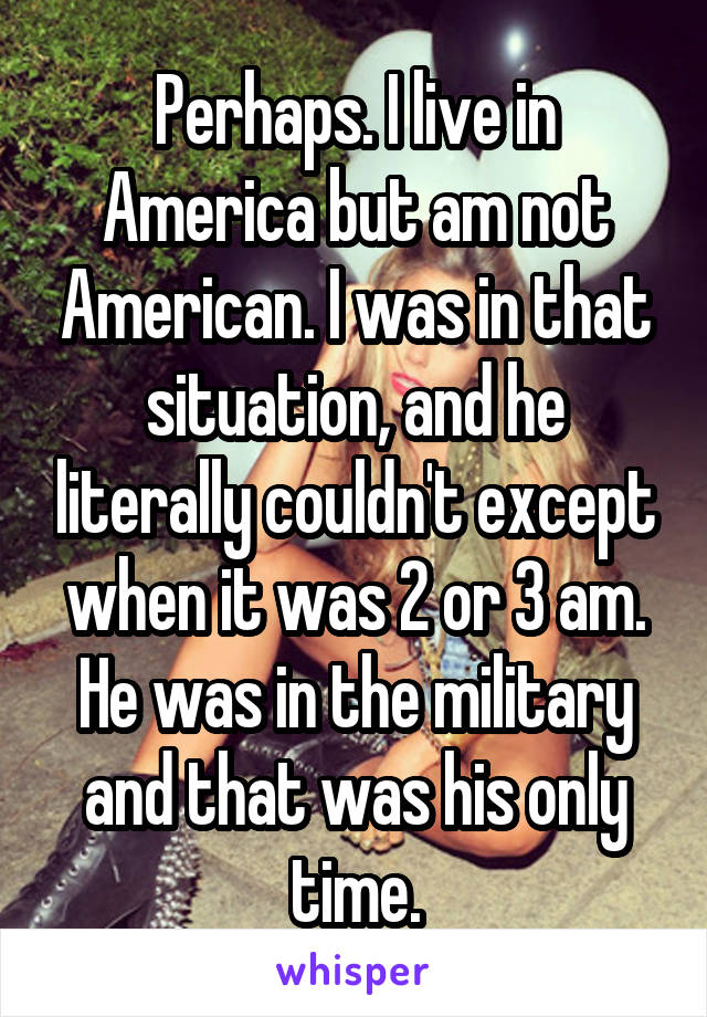 Perhaps. I live in America but am not American. I was in that situation, and he literally couldn't except when it was 2 or 3 am. He was in the military and that was his only time.