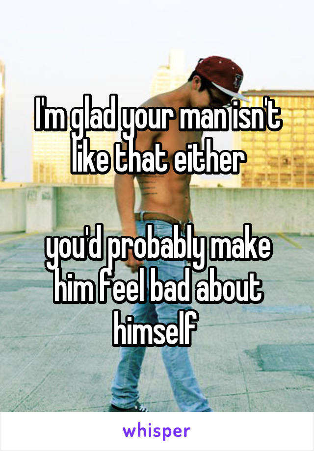 I'm glad your man isn't like that either

you'd probably make him feel bad about himself 