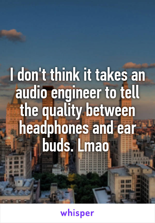 I don't think it takes an audio engineer to tell the quality between headphones and ear buds. Lmao 