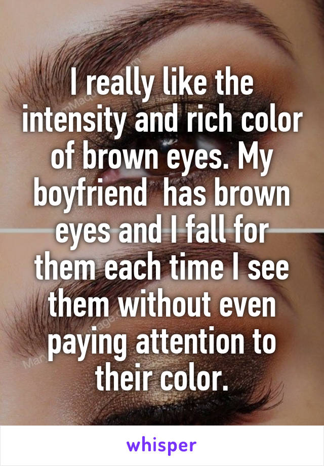 I really like the intensity and rich color of brown eyes. My boyfriend  has brown eyes and I fall for them each time I see them without even paying attention to their color.