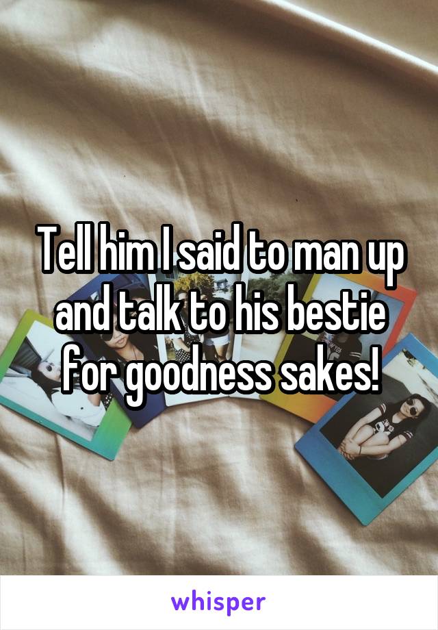 Tell him I said to man up and talk to his bestie for goodness sakes!