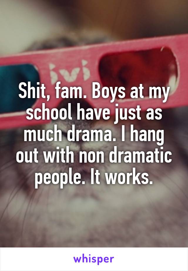Shit, fam. Boys at my school have just as much drama. I hang out with non dramatic people. It works.