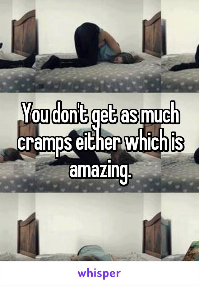 You don't get as much cramps either which is amazing.