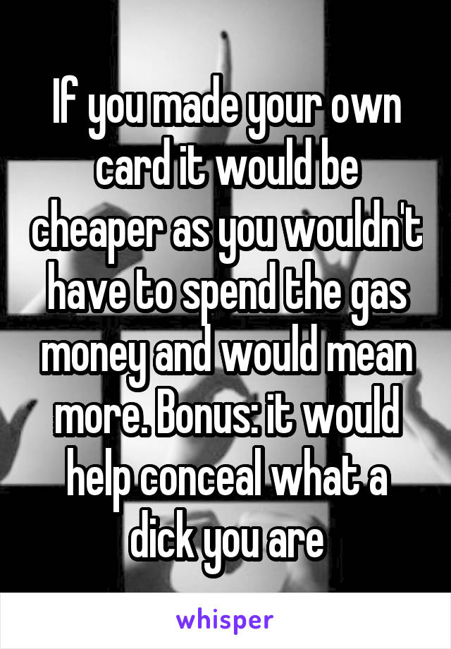If you made your own card it would be cheaper as you wouldn't have to spend the gas money and would mean more. Bonus: it would help conceal what a dick you are