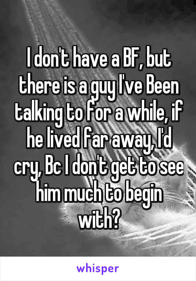 I don't have a BF, but there is a guy I've Been talking to for a while, if he lived far away, I'd cry, Bc I don't get to see him much to begin with😢