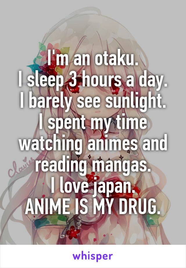 I'm an otaku.
I sleep 3 hours a day.
I barely see sunlight.
I spent my time watching animes and reading mangas.
I love japan.
ANIME IS MY DRUG.