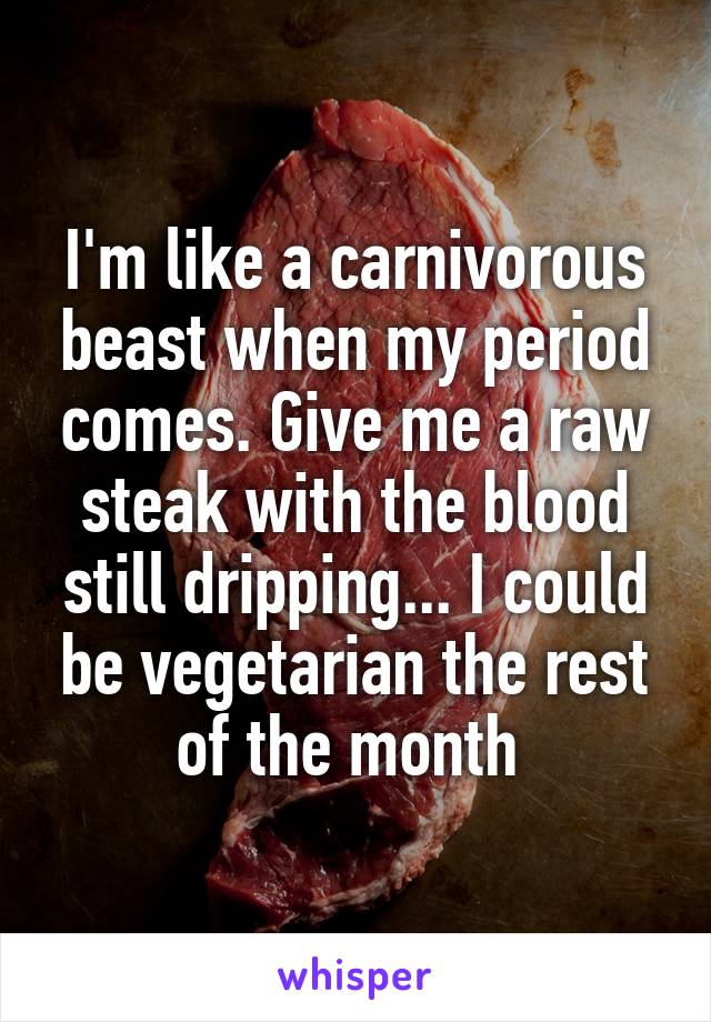 I'm like a carnivorous beast when my period comes. Give me a raw steak with the blood still dripping... I could be vegetarian the rest of the month 