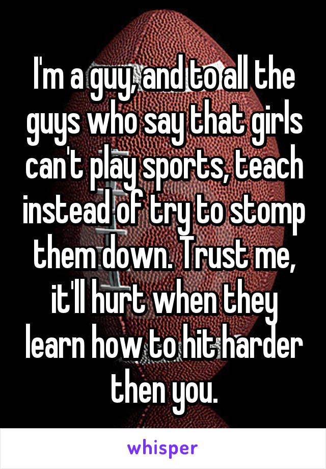 I'm a guy, and to all the guys who say that girls can't play sports, teach instead of try to stomp them down. Trust me, it'll hurt when they learn how to hit harder then you.