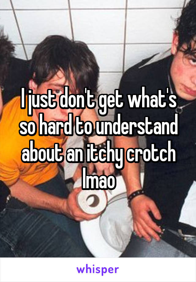 I just don't get what's so hard to understand about an itchy crotch lmao