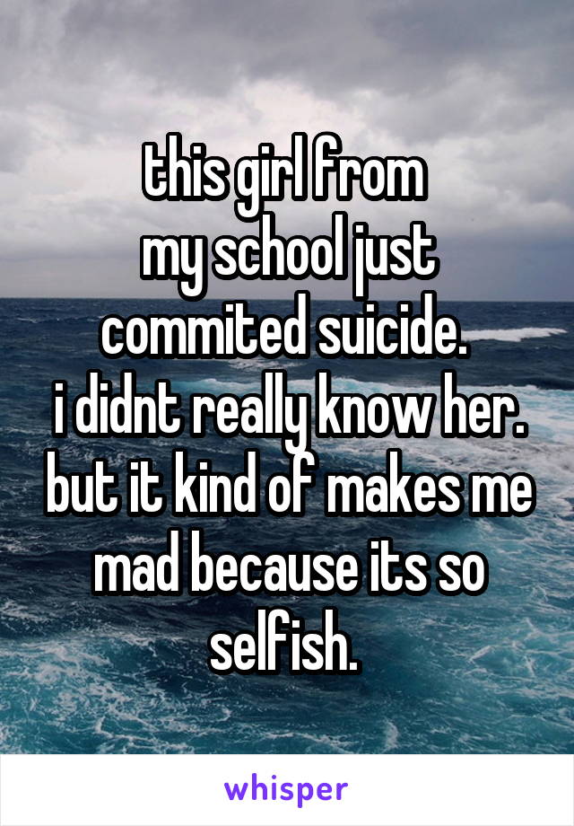 this girl from 
my school just commited suicide. 
i didnt really know her. but it kind of makes me mad because its so selfish. 