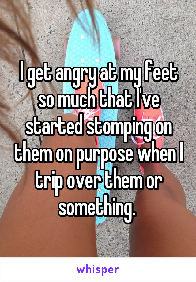 I get angry at my feet so much that I've started stomping on them on purpose when I trip over them or something. 