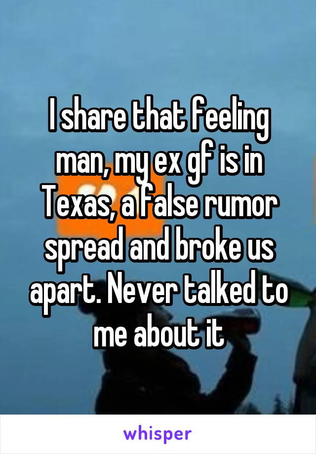I share that feeling man, my ex gf is in Texas, a false rumor spread and broke us apart. Never talked to me about it
