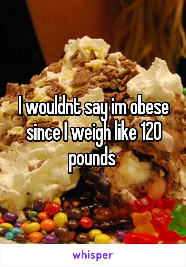 I wouldnt say im obese since I weigh like 120 pounds 