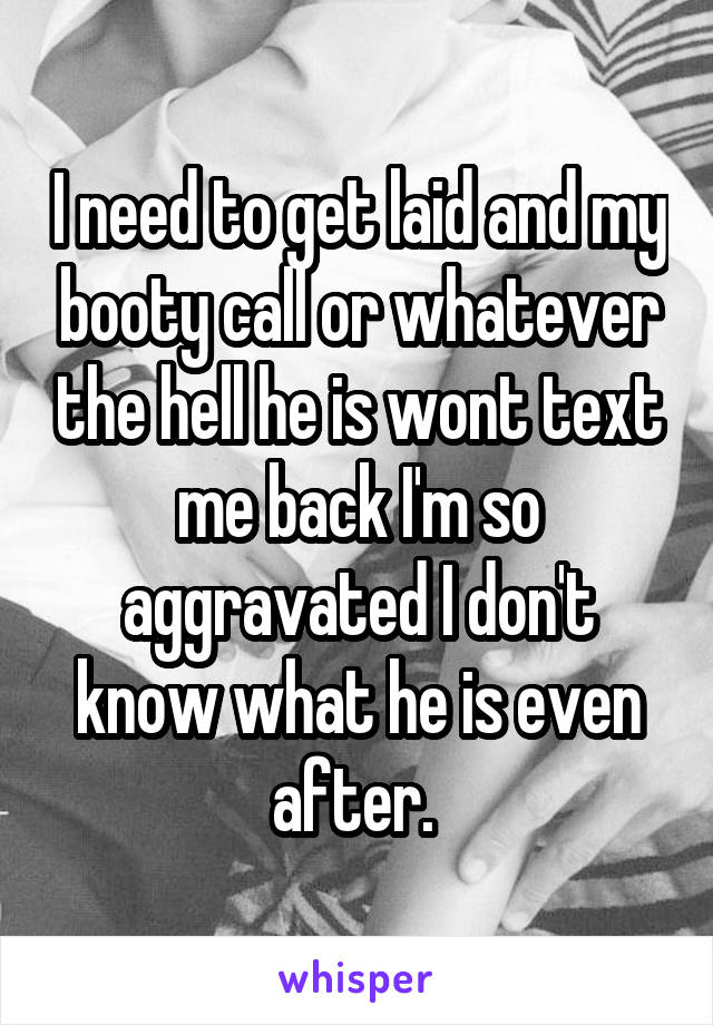 I need to get laid and my booty call or whatever the hell he is wont text me back I'm so aggravated I don't know what he is even after. 