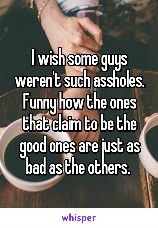 I wish some guys weren't such assholes. Funny how the ones that claim to be the good ones are just as bad as the others. 