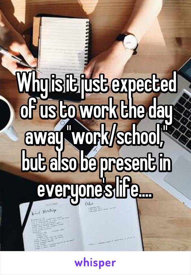 Why is it just expected of us to work the day away "work/school," but also be present in everyone's life.... 