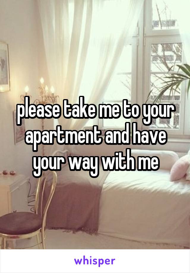 please take me to your apartment and have your way with me
