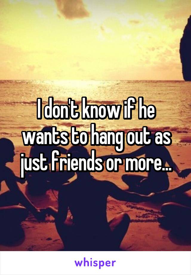 I don't know if he wants to hang out as just friends or more...