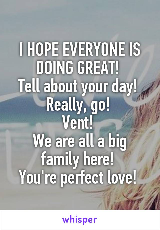 I HOPE EVERYONE IS DOING GREAT! 
Tell about your day! 
Really, go! 
Vent! 
We are all a big family here! 
You're perfect love! 