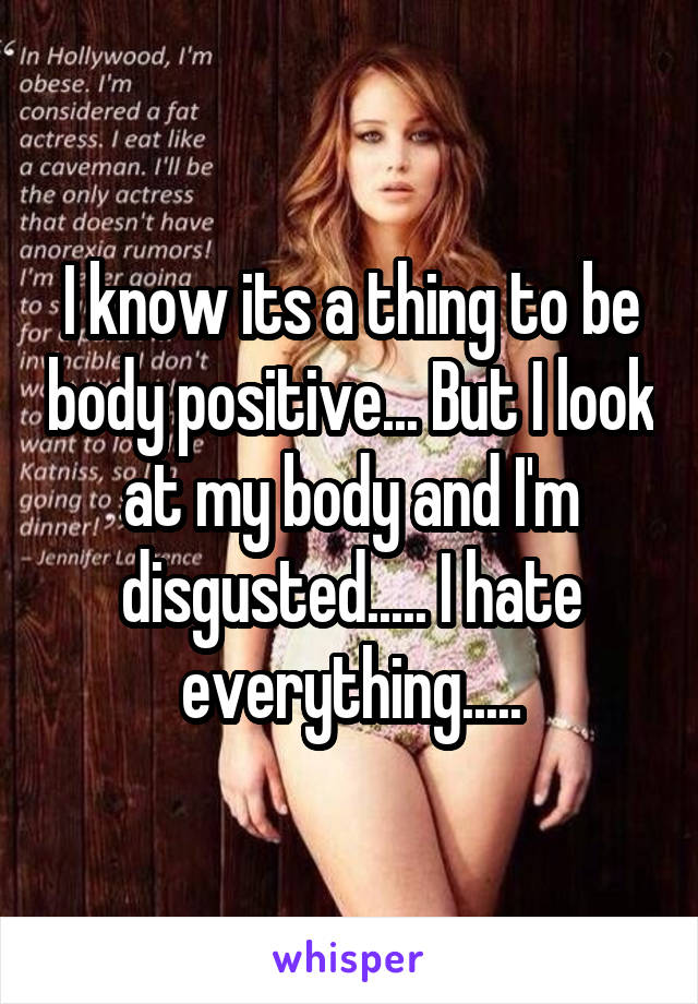 I know its a thing to be body positive... But I look at my body and I'm disgusted..... I hate everything.....