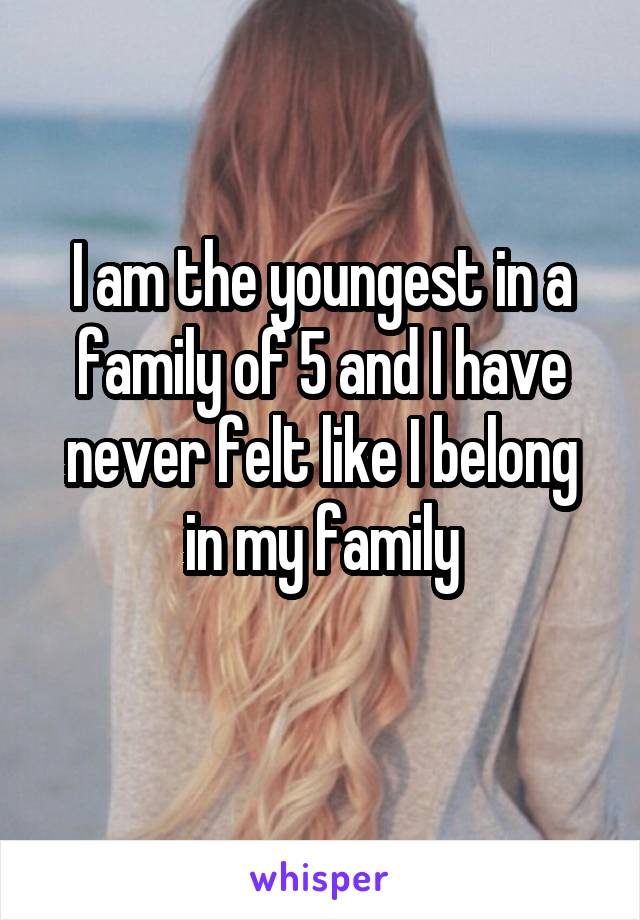 I am the youngest in a family of 5 and I have never felt like I belong in my family
